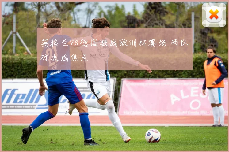 英格兰vs德国激战欧洲杯赛场 两队对决成焦点