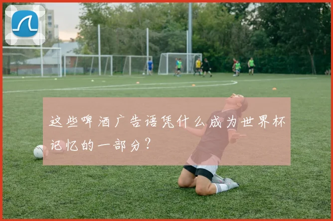 这些啤酒广告语凭什么成为世界杯记忆的一部分？