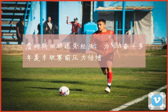 詹姆斯回顾选秀经历：为NBA奋斗多年夏季联赛前压力倍增