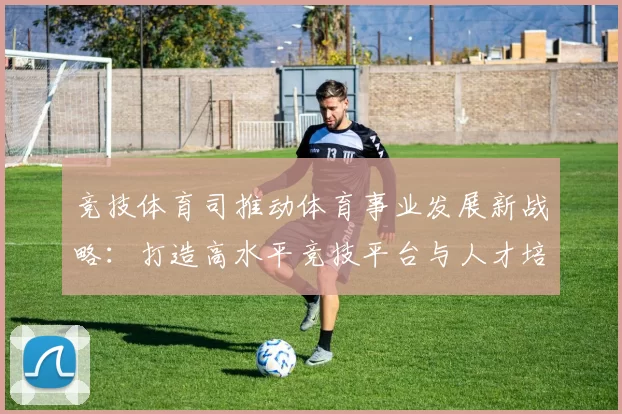 竞技体育司推动体育事业发展新战略：打造高水平竞技平台与人才培养体系