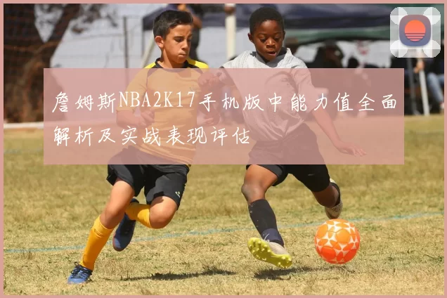 詹姆斯NBA2K17手机版中能力值全面解析及实战表现评估