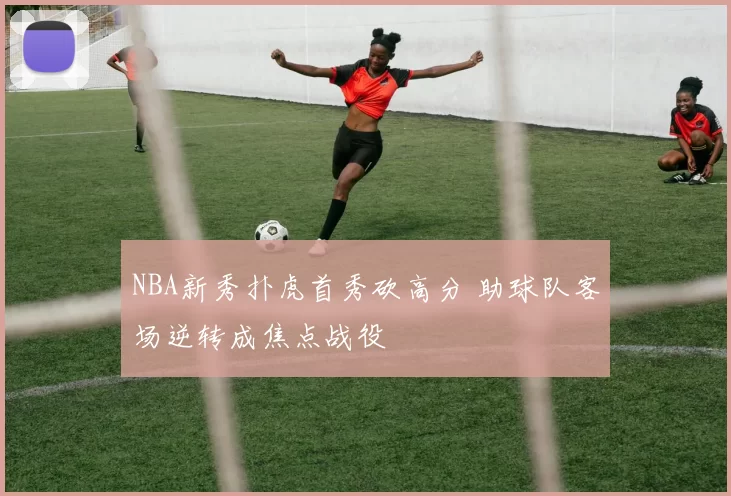 NBA新秀扑虎首秀砍高分 助球队客场逆转成焦点战役